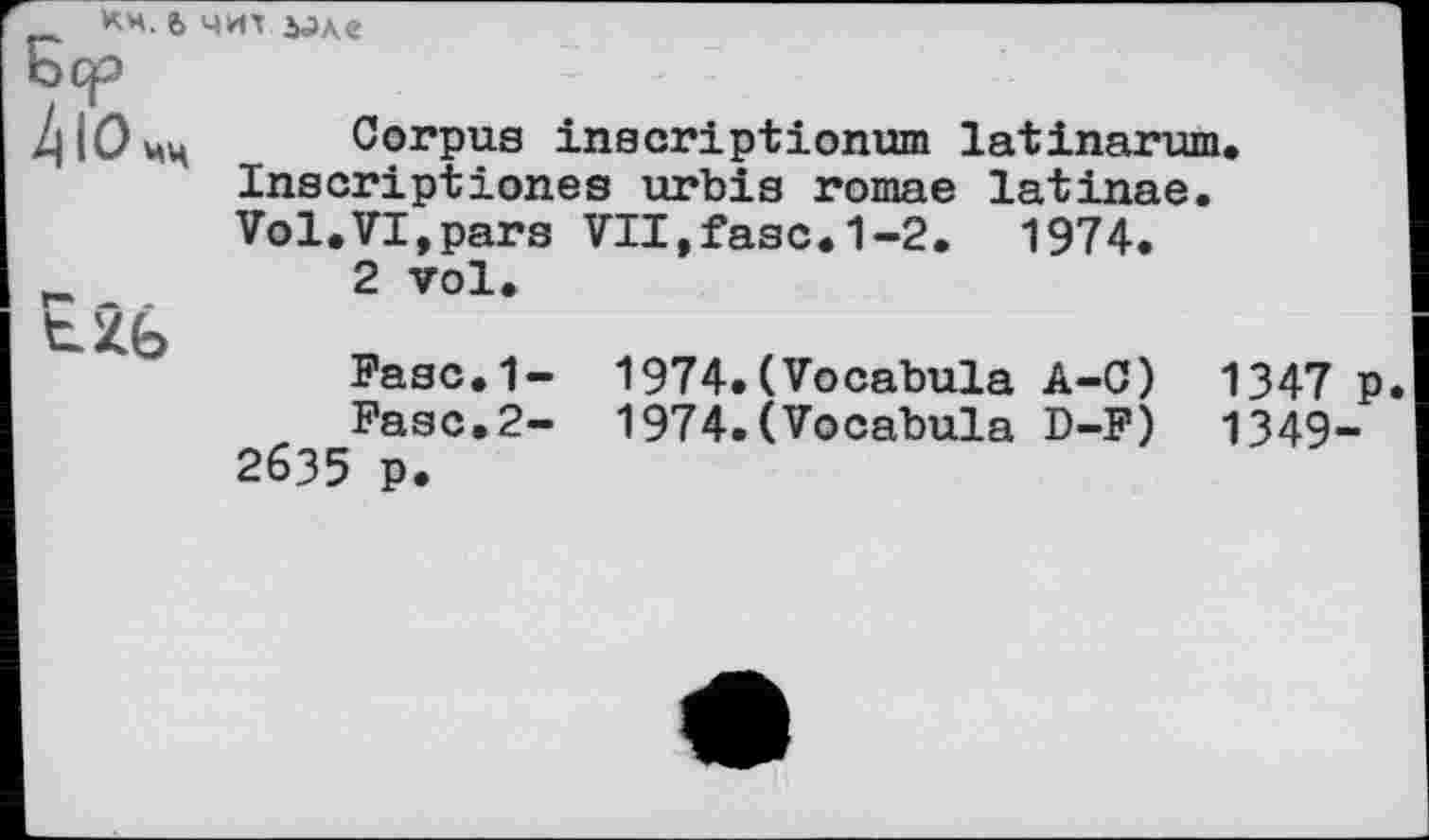 ﻿КН. ъ ЧИЇ àJAe
/|Юцц Corpus inscriptionum latinarum. Inscriptionss urbis romae latinae.
tzb
Vol.VI,pars VII,fasc.1-2. 1974.
2 vol.
Fasc.1- 1974.(Vocabula A-C) 1347 P
Fase.2- 1974.(Vocabula D-F) 1349-2635 p.